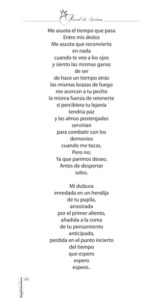 148
Me asusta el tiempo que pasa
Entre mis dedos
Me asusta que reconvierta
en nada
cuando te veo a los ojos
y siento las mismas ganas
de ser
de hace un tiempo atrás
las mismas brazas de fuego
me acercan a tu pecho
la misma fuerza de retenerte
si percibiera tu lejanía
tendría paz
y las almas postergadas
servirían
para combatir con los
demonios
cuando me tocas.
Pero no;
Ya que parimos deseo,
Antes de despertar
solos.
Mi dulzura
enredada en un hendija
de tu pupila,
arrastrada
por el primer aliento,
añadida a la coma
de tu pensamiento
anticipado,
perdida en el punto incierto
del tiempo
que espero
espero
espero..
 