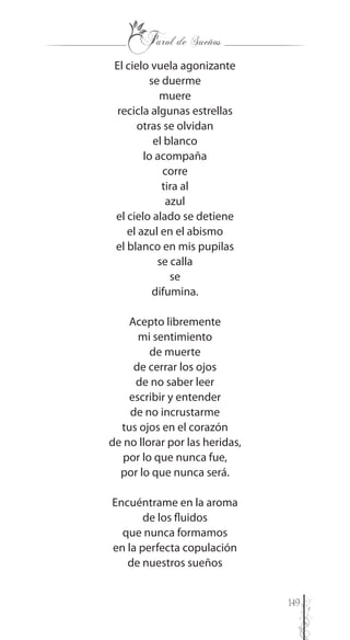149
El cielo vuela agonizante
se duerme
muere
recicla algunas estrellas
otras se olvidan
el blanco
lo acompaña
corre
tira al
azul
el cielo alado se detiene
el azul en el abismo
el blanco en mis pupilas
se calla
se
difumina.
Acepto libremente
mi sentimiento
de muerte
de cerrar los ojos
de no saber leer
escribir y entender
de no incrustarme
tus ojos en el corazón
de no llorar por las heridas,
por lo que nunca fue,
por lo que nunca será.
Encuéntrame en la aroma
de los fluidos
que nunca formamos
en la perfecta copulación
de nuestros sueños
 