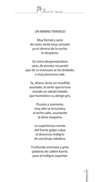 15
UN MININO TRAVIESO
Muy formal y serio
de tanta siesta muy cansado
ya el silencio de la noche,
lo despierta.
Se estira desperezándose
¡más, de pronto, recuerda!
que de su travesura se ha olvidado,
y muy presuroso sale.
Ya, afuera, lanza un maullido
asustado, al sentir que la luna
envíale un saludo helado
que humedece su abrigo gris.
Picarón y sonriente,
muy alto se encarama,
al techo salta, asustando
al doña Joaquina.
La superticiosa mente
del fuerte golpe culpa
al descenso maligno
de una bruja voladora.
Furibunda amenaza y grita
palabras de calibre fuerte,
para al maligno auyentar
 