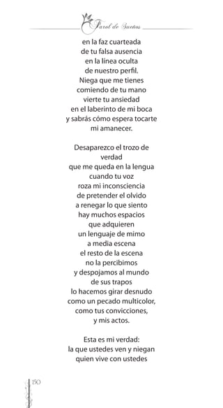 150
en la faz cuarteada
de tu falsa ausencia
en la línea oculta
de nuestro perfil.
Niega que me tienes
comiendo de tu mano
vierte tu ansiedad
en el laberinto de mi boca
y sabrás cómo espera tocarte
mi amanecer.
Desaparezco el trozo de
verdad
que me queda en la lengua
cuando tu voz
roza mi inconsciencia
de pretender el olvido
a renegar lo que siento
hay muchos espacios
que adquieren
un lenguaje de mimo
a media escena
el resto de la escena
no la percibimos
y despojamos al mundo
de sus trapos
lo hacemos girar desnudo
como un pecado multicolor,
como tus convicciones,
y mis actos.
Esta es mi verdad:
la que ustedes ven y niegan
quien vive con ustedes
 