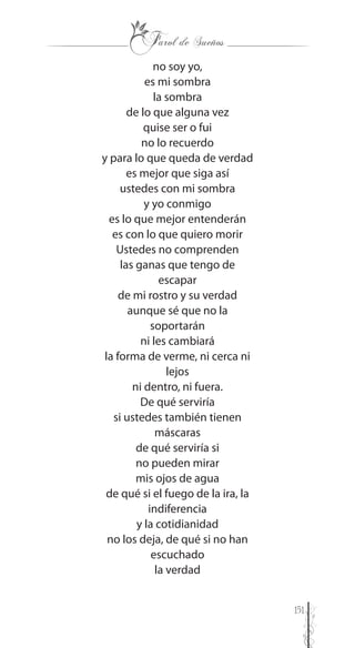 151
no soy yo,
es mi sombra
la sombra
de lo que alguna vez
quise ser o fui
no lo recuerdo
y para lo que queda de verdad
es mejor que siga así
ustedes con mi sombra
y yo conmigo
es lo que mejor entenderán
es con lo que quiero morir
Ustedes no comprenden
las ganas que tengo de
escapar
de mi rostro y su verdad
aunque sé que no la
soportarán
ni les cambiará
la forma de verme, ni cerca ni
lejos
ni dentro, ni fuera.
De qué serviría
si ustedes también tienen
máscaras
de qué serviría si
no pueden mirar
mis ojos de agua
de qué si el fuego de la ira, la
indiferencia
y la cotidianidad
no los deja, de qué si no han
escuchado
la verdad
 