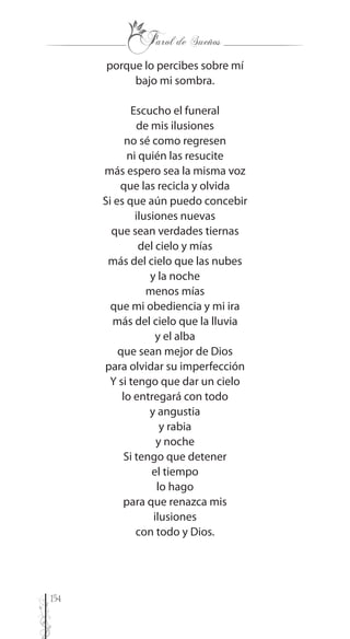 154
porque lo percibes sobre mí
bajo mi sombra.
Escucho el funeral
de mis ilusiones
no sé como regresen
ni quién las resucite
más espero sea la misma voz
que las recicla y olvida
Si es que aún puedo concebir
ilusiones nuevas
que sean verdades tiernas
del cielo y mías
más del cielo que las nubes
y la noche
menos mías
que mi obediencia y mi ira
más del cielo que la lluvia
y el alba
que sean mejor de Dios
para olvidar su imperfección
Y si tengo que dar un cielo
lo entregará con todo
y angustia
y rabia
y noche
Si tengo que detener
el tiempo
lo hago
para que renazca mis
ilusiones
con todo y Dios.
 