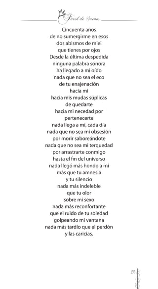 155
Cincuenta años
de no sumergirme en esos
dos abismos de miel
que tienes por ojos
Desde la última despedida
ninguna palabra sonora
ha llegado a mi oído
nada que no sea el eco
de tu enajenación
hacia mi
hacia mis mudas súplicas
de quedarte
hacia mi necedad por
pertenecerte
nada llega a mí, cada día
nada que no sea mi obsesión
por morir saboreándote
nada que no sea mi terquedad
por arrastrarte conmigo
hasta el fin del universo
nada llegó más hondo a mi
más que tu amnesia
y tu silencio
nada más indeleble
que tu olor
sobre mi sexo
nada más reconfortante
que el ruido de tu soledad
golpeando mi ventana
nada más tardío que el perdón
y las caricias.
 