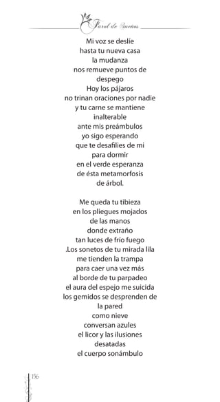 156
Mi voz se deslíe
hasta tu nueva casa
la mudanza
nos remueve puntos de
despego
Hoy los pájaros
no trinan oraciones por nadie
y tu carne se mantiene
inalterable
ante mis preámbulos
yo sigo esperando
que te desafilies de mi
para dormir
en el verde esperanza
de ésta metamorfosis
de árbol.
Me queda tu tibieza
en los pliegues mojados
de las manos
donde extraño
tan luces de frío fuego
.Los sonetos de tu mirada lila
me tienden la trampa
para caer una vez más
al borde de tu parpadeo
el aura del espejo me suicida
los gemidos se desprenden de
la pared
como nieve
conversan azules
el licor y las ilusiones
desatadas
el cuerpo sonámbulo
 