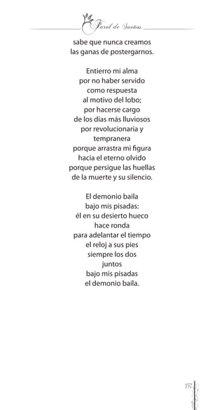 157
sabe que nunca creamos
las ganas de postergarnos.
Entierro mi alma
por no haber servido
como respuesta
al motivo del lobo;
por hacerse cargo
de los días más lluviosos
por revolucionaria y
tempranera
porque arrastra mi figura
hacia el eterno olvido
porque persigue las huellas
de la muerte y su silencio.
El demonio baila
bajo mis pisadas:
él en su desierto hueco
hace ronda
para adelantar el tiempo
el reloj a sus pies
siempre los dos
juntos
bajo mis pisadas
el demonio baila.
 