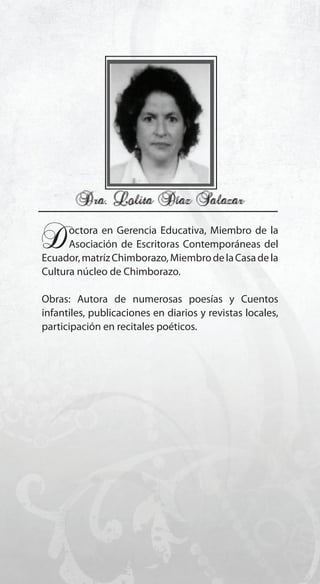 159
Doctora en Gerencia Educativa, Miembro de la
Asociación de Escritoras Contemporáneas del
Ecuador,matrízChimborazo,MiembrodelaCasadela
Cultura núcleo de Chimborazo.
Obras: Autora de numerosas poesías y Cuentos
infantiles, publicaciones en diarios y revistas locales,
participación en recitales poéticos.
 