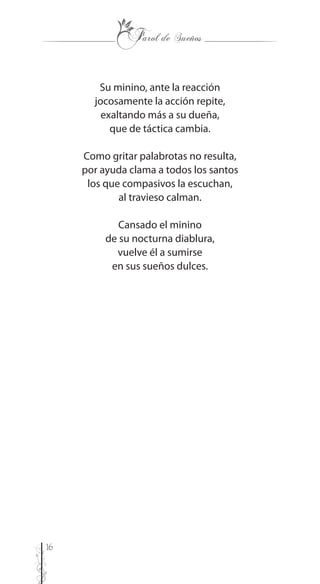 16
Su minino, ante la reacción
jocosamente la acción repite,
exaltando más a su dueña,
que de táctica cambia.
Como gritar palabrotas no resulta,
por ayuda clama a todos los santos
los que compasivos la escuchan,
al travieso calman.
Cansado el minino
de su nocturna diablura,
vuelve él a sumirse
en sus sueños dulces.
 