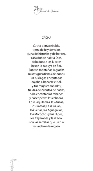 162
CACHA
Cacha tierra rebelde,
tierra de fe y de valor,
cuna de historias y de héroes,
casa donde habita Dios,
cielo donde los luceros
besan la cabuya en flor.
Son tus montañas sagradas
ñustas guardianas de honor.
En tus lagos encantados
bajaba a bañarse el sol,
y tus mujeres soñadas,
traídas de cuentos de hadas,
para encantar los rebaños
y hacer perlas las cebadas.
Los Daquilemas, las Aullas,
los Jinetas, Las Gualán,
los Seflas, las Aguagallos,
los Morochos y los Hipos,
los Cayambes y las León,
son las semillas que un día
fecundaron la región.
 