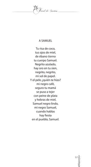 163
A SAMUEL
Tu risa de coco,
tus ojos de miel,
de ébano tierno
tu cuerpo Samuel.
Negrito azulado,
hay oro en tu sien,
negrito, negrito,
mi sol de papel.
Y el pelo ¿quién te hizo?
mi negro café,
seguro tu mamá
se puso a tejer
con peine de plata
y hebras de miel,
Samuel negro lindo,
mi negro Samuel,
cuando hablas
hay fiesta
en el pueblo, Samuel.
 