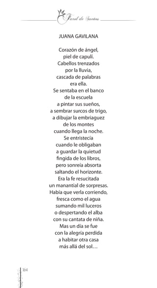 164
JUANA GAVILANA
Corazón de ángel,
piel de capulí.
Cabellos trenzados
por la lluvia,
cascada de palabras
era ella.
Se sentaba en el banco
de la escuela
a pintar sus sueños,
a sembrar surcos de trigo,
a dibujar la embriaguez
de los montes
cuando llega la noche.
Se entristecía
cuando le obligaban
a guardar la quietud
fingida de los libros,
pero sonreía absorta
saltando el horizonte.
Era la fe resucitada
un manantial de sorpresas.
Había que verla corriendo,
fresca como el agua
sumando mil luceros
o despertando el alba
con su cantata de niña.
Mas un día se fue
con la alegría perdida
a habitar otra casa
más allá del sol…
 