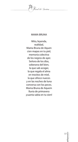 165
MAMA BRUNA
Mito, leyenda,
realidad,
Mama Bruna de Aquen
cien mapas en tu piel,
memoria colectiva
de los negros de ayer.
Señora de los días,
soberana del bien,
la que sab acoger,
la que regala el alma
en trocitos de miel,
la que ofrece nueces
y en las noches de luna
conversa con los peces.
Mama Bruna de Aquem
lluvia de primavera
¡cuanta sabia en tu sien!
 