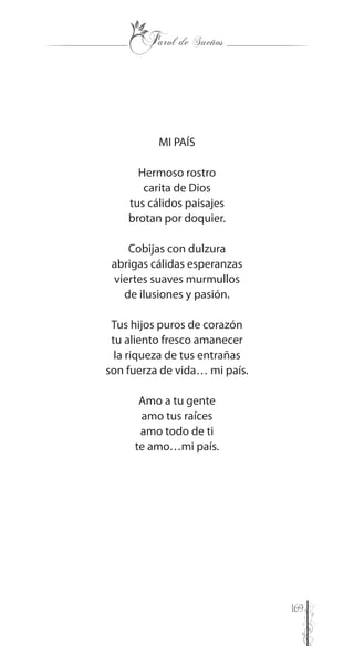 169
MI PAÍS
Hermoso rostro
carita de Dios
tus cálidos paisajes
brotan por doquier.
Cobijas con dulzura
abrigas cálidas esperanzas
viertes suaves murmullos
de ilusiones y pasión.
Tus hijos puros de corazón
tu aliento fresco amanecer
la riqueza de tus entrañas
son fuerza de vida… mi país.
Amo a tu gente
amo tus raíces
amo todo de ti
te amo…mi país.
 