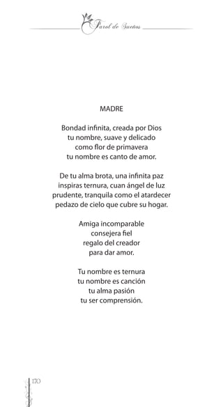 170
MADRE
Bondad infinita, creada por Dios
tu nombre, suave y delicado
como flor de primavera
tu nombre es canto de amor.
De tu alma brota, una infinita paz
inspiras ternura, cuan ángel de luz
prudente, tranquila como el atardecer
pedazo de cielo que cubre su hogar.
Amiga incomparable
consejera fiel
regalo del creador
para dar amor.
Tu nombre es ternura
tu nombre es canción
tu alma pasión
tu ser comprensión.
 