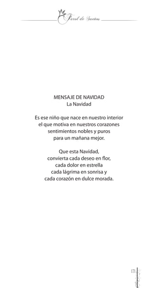 171
MENSAJE DE NAVIDAD
La Navidad
Es ese niño que nace en nuestro interior
el que motiva en nuestros corazones
sentimientos nobles y puros
para un mañana mejor.
Que esta Navidad,
convierta cada deseo en flor,
cada dolor en estrella
cada lágrima en sonrisa y
cada corazón en dulce morada.
 