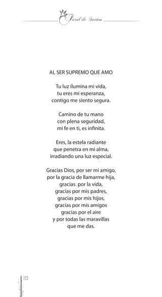 172
AL SER SUPREMO QUE AMO
Tu luz ilumina mi vida,
tu eres mi esperanza,
contigo me siento segura.
Camino de tu mano
con plena seguridad,
mi fe en ti, es infinita.
Eres, la estela radiante
que penetra en mi alma,
irradiando una luz especial.
Gracias Dios, por ser mi amigo,
por la gracia de llamarme hija,
gracias por la vida,
gracias por mis padres,
gracias por mis hijos,
gracias por mis amigos
gracias por el aire
y por todas las maravillas
que me das.
 