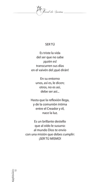 18
SER TÚ
Es triste la vida
del ser que no sabe
¡quién es!
transcurren sus días
en el vaivén del ¡qué dirán!
En su entorno
unos, así es, le dicen;
otros, no es así,
debe ser así...
Hasta que la reflexión llega,
y de la comunión íntima
entre el Creador y él,
nace la luz.
Es un brillante destello
que al oído le susurra:
al mundo Dios te envío
con una misión que debes cumplir:
¡SER TÚ MISMO!
 