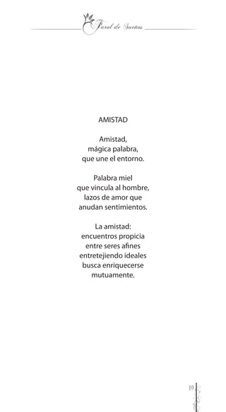 19
AMISTAD
Amistad,
mágica palabra,
que une el entorno.
Palabra miel
que vincula al hombre,
lazos de amor que
anudan sentimientos.
La amistad:
encuentros propicia
entre seres afines
entretejiendo ideales
busca enriquecerse
mutuamente.
 