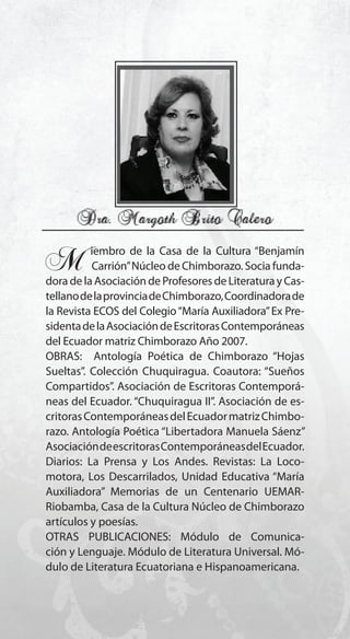 21
M..iembro de la Casa de la Cultura “Benjamín
...Carrión”Núcleo de Chimborazo. Socia funda-
dora de la Asociación de Profesores de Literatura y Cas-
tellanodelaprovinciadeChimborazo,Coordinadorade
la Revista ECOS del Colegio“María Auxiliadora”Ex Pre-
sidentadelaAsociacióndeEscritorasContemporáneas
del Ecuador matriz Chimborazo Año 2007.
OBRAS: Antología Poética de Chimborazo “Hojas
Sueltas”. Colección Chuquiragua. Coautora: “Sueños
Compartidos”. Asociación de Escritoras Contemporá-
neas del Ecuador. “Chuquiragua II”. Asociación de es-
critorasContemporáneasdelEcuadormatrizChimbo-
razo. Antología Poética “Libertadora Manuela Sáenz”
AsociacióndeescritorasContemporáneasdelEcuador.
Diarios: La Prensa y Los Andes. Revistas: La Loco-
motora, Los Descarrilados, Unidad Educativa “María
Auxiliadora” Memorias de un Centenario UEMAR-
Riobamba, Casa de la Cultura Núcleo de Chimborazo
artículos y poesías.
OTRAS PUBLICACIONES: Módulo de Comunica-
ción y Lenguaje. Módulo de Literatura Universal. Mó-
dulo de Literatura Ecuatoriana e Hispanoamericana.
 