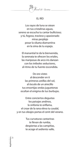 24
EL RÍO
Los rayos de luna se otean
en tus cristalinas aguas,
sereno se escucha tu cantar bullicioso;
y tú, fogoso, travieso y apasionado
miras perplejo
posar la silueta diamantina
en la sima de tu espejo.
El manantial te da la bienvenida,
la serenata te ofrecen los eriales,
las mariposas de arco iris danzan
con los tréboles seductores,
al ritmo de tu fuente escondida.
De oro vistes
al descender en ti
las primeras astillas del sol,
al ósculo de un airecillo
tus ensortijas ondas juguetonas
ocultan el enigma de tus burbujas.
Entre conciertos degustas
los paisajes andinos,
la sinfonía te oriflama,
el croar de la rana eleva tu caudal,
y en tus oleajes portas el cenit del verano.
Tus curvaturas cantarinas
te llevan de rumba,
despiertas a las campiñas,
te acoge el sediento valle,
 