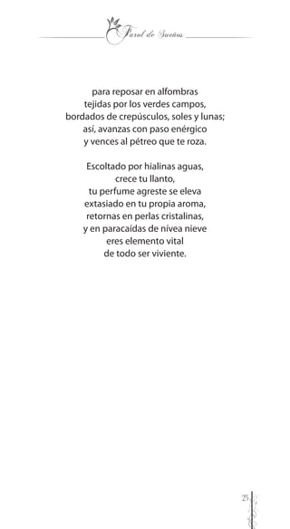 25
para reposar en alfombras
tejidas por los verdes campos,
bordados de crepúsculos, soles y lunas;
así, avanzas con paso enérgico
y vences al pétreo que te roza.
Escoltado por hialinas aguas,
crece tu llanto,
tu perfume agreste se eleva
extasiado en tu propia aroma,
retornas en perlas cristalinas,
y en paracaídas de nívea nieve
eres elemento vital
de todo ser viviente.
 