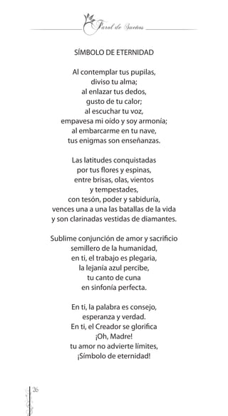 26
SÍMBOLO DE ETERNIDAD
Al contemplar tus pupilas,
diviso tu alma;
al enlazar tus dedos,
gusto de tu calor;
al escuchar tu voz,
empavesa mi oído y soy armonía;
al embarcarme en tu nave,
tus enigmas son enseñanzas.
Las latitudes conquistadas
por tus flores y espinas,
entre brisas, olas, vientos
y tempestades,
con tesón, poder y sabiduría,
vences una a una las batallas de la vida
y son clarinadas vestidas de diamantes.
Sublime conjunción de amor y sacrificio
semillero de la humanidad,
en ti, el trabajo es plegaria,
la lejanía azul percibe,
tu canto de cuna
en sinfonía perfecta.
En ti, la palabra es consejo,
esperanza y verdad.
En ti, el Creador se glorifica
¡Oh, Madre!
tu amor no advierte límites,
¡Símbolo de eternidad!
 
