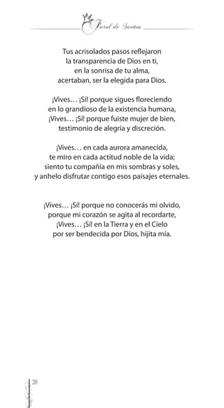 28
Tus acrisolados pasos reflejaron
la transparencia de Dios en ti,
en la sonrisa de tu alma,
acertaban, ser la elegida para Dios.
¡Vives… ¡Sí! porque sigues floreciendo
en lo grandioso de la existencia humana,
¡Vives… ¡Sí! porque fuiste mujer de bien,
testimonio de alegría y discreción.
¡Vives… en cada aurora amanecida,
te miro en cada actitud noble de la vida;
siento tu compañía en mis sombras y soles,
y anhelo disfrutar contigo esos paisajes eternales.
¡Vives… ¡Sí! porque no conocerás mi olvido,
porque mi corazón se agita al recordarte,
¡Vives… ¡Sí! en la Tierra y en el Cielo
por ser bendecida por Dios, hijita mía.
 