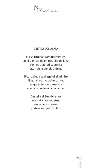 29
ETÉREO DEL ALMA
El espíritu habla en momentos,
en el silencio de un destello de luna,
y en su quietud suprema
acaricia la piel de ánima.
Ella, se eleva cual espiral al infinito,
llega al arcano del encanto,
engasta tu transparencia
con la luz soberana de la paz.
Destella el éter del alma
en sinfonías secretas,
en eviterna calma
grata a los ojos de Dios.
 