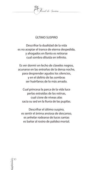 30
ÚLTIMO SUSPIRO
Descrifrar la dualidad de la vida
es no aceptar el trance de eterna despedida,
y ahogados en llanto es retirarse
cual sombra diluida en infinito.
Es ver dormir en lecho de claveles negros,
acunarse en las entrañas de la densa noche,
para desprender agudos los silencios,
y en el delirio de las sombras
ser huérfanos de lo más amado.
Cual princesa la parca de la vida luce
perlas extraídas de las retinas,
cual cisne de níveas alas
sacia su sed en la lluvia de las pupilas.
Descrifrar el último suspiro,
es sentir el ánima ansiosa de descanso,
es anhelar rodearse de luces santas
es bañar al rostro de palidez mortal.
 