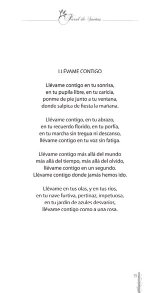 35
LLÉVAME CONTIGO
Llévame contigo en tu sonrisa,
en tu pupila libre, en tu caricia,
ponme de pie junto a tu ventana,
donde salpica de fiesta la mañana.
Llévame contigo, en tu abrazo,
en tu recuerdo florido, en tu porfía,
en tu marcha sin tregua ni descanso,
llévame contigo en tu voz sin fatiga.
Llévame contigo más allá del mundo
más allá del tiempo, más allá del olvido,
llévame contigo en un segundo.
Llévame contigo donde jamás hemos ido.
Llévame en tus olas, y en tus ríos,
en tu nave furtiva, pertinaz, impetuosa,
en tu jardín de azules desvaríos,
llévame contigo como a una rosa.
 