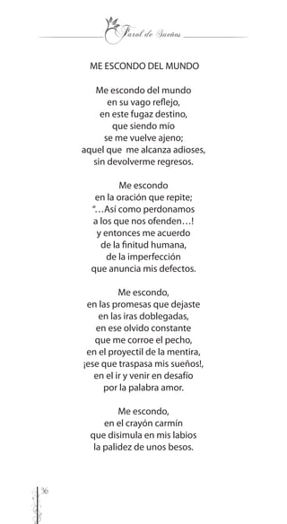 36
ME ESCONDO DEL MUNDO
Me escondo del mundo
en su vago reflejo,
en este fugaz destino,
que siendo mío
se me vuelve ajeno;
aquel que me alcanza adioses,
sin devolverme regresos.
Me escondo
en la oración que repite;
“…Así como perdonamos
a los que nos ofenden…!
y entonces me acuerdo
de la finitud humana,
de la imperfección
que anuncia mis defectos.
Me escondo,
en las promesas que dejaste
en las iras doblegadas,
en ese olvido constante
que me corroe el pecho,
en el proyectil de la mentira,
¡ese que traspasa mis sueños!,
en el ir y venir en desafío
por la palabra amor.
Me escondo,
en el crayón carmín
que disimula en mis labios
la palidez de unos besos.
 