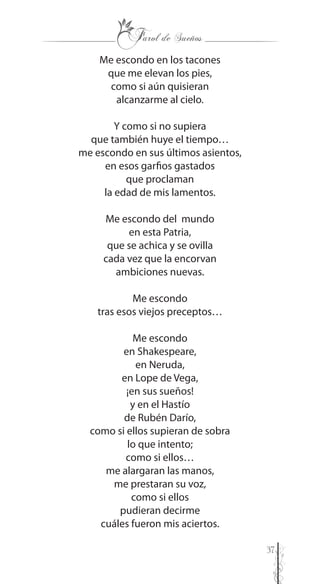 37
Me escondo en los tacones
que me elevan los pies,
como si aún quisieran
alcanzarme al cielo.
Y como si no supiera
que también huye el tiempo…
me escondo en sus últimos asientos,
en esos garfios gastados
que proclaman
la edad de mis lamentos.
Me escondo del mundo
en esta Patria,
que se achica y se ovilla
cada vez que la encorvan
ambiciones nuevas.
Me escondo
tras esos viejos preceptos…
Me escondo
en Shakespeare,
en Neruda,
en Lope de Vega,
¡en sus sueños!
y en el Hastío
de Rubén Darío,
como si ellos supieran de sobra
lo que intento;
como si ellos…
me alargaran las manos,
me prestaran su voz,
como si ellos
pudieran decirme
cuáles fueron mis aciertos.
 
