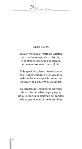 38
DE MI TIERRA
Miro en mi tierra el rostro de la patria,
el corazón robusto de su historia,
el sentimiento fecundo de su raza,
el juramento cimero de su gloria.
En la apacible quietud de sus laderas,
en el turgente fragor de sus volcanes,
en la implacable urgencia de sus ríos,
yo veo en ella la fuerza de su sangre.
De sus llanuras, magníficas gravillas;
de sus alturas, relámpagos y rayos;
de sus especies, la majestad del cóndor;
y de su gente, su espíritu de cumbres.
 