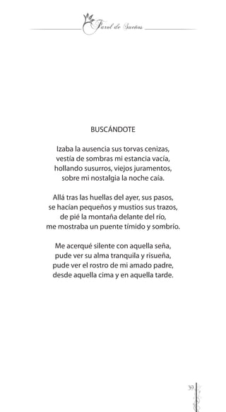 39
BUSCÁNDOTE
Izaba la ausencia sus torvas cenizas,
vestía de sombras mi estancia vacía,
hollando susurros, viejos juramentos,
sobre mi nostalgia la noche caía.
Allá tras las huellas del ayer, sus pasos,
se hacían pequeños y mustios sus trazos,
de pié la montaña delante del río,
me mostraba un puente tímido y sombrío.
Me acerqué silente con aquella seña,
pude ver su alma tranquila y risueña,
pude ver el rostro de mi amado padre,
desde aquella cima y en aquella tarde.
 