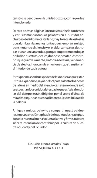 4
tansólosepercibanenlaunidadgozosa,conlaquefue
intencionada.
Dentrodeestaspáginaslatenuestroanheloconfervor
y entusiasmo; danzan las palabras en el surtidor an-
churoso del idioma castellano; hay trozos de estrellas
quealumbranlasmanosjuntasquesiembranamistad
transmutandoelsilencioyelolvido;campanasdesnu-
dasqueanuncianverdad,porqueempacamosenhojas
deilusiónnuestrosideales,dondesedesatanlosmiste-
riosqueguardalamente,sinfoníasdelalma,vehemen-
ciadeafectos,huracándeemociones,quetransitanen
el interior de cada autora.
Estospoemassonhuéspedesdelasnoblezasqueestán
listosaexpandirse,rayosdelsolparacalentarlosbesos
delalunaenmediodelsilenciocasieternodondesólo
seescuchanlossonidosdelespacioqueasfixiaalondu-
lar del tiempo; están dirigidos por el soplo divino, de
miradasexquisitasqueseaclimatenalasensibilidadde
la palabra.
Amigas y amigos, os invito a compartir nuestros idea-
les,nuestraoracióntapizadadeinquietudes,yaceptad
conellonuestrabuenavoluntadaltivayfirme,nuestra
sincera intención de contribuir por la cultura de nues-
tras ciudad y del Ecuador.
Lic. Lucía Elena Costales Terán
PRESIDENTA AECECH
 