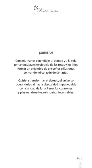 45
¡QUISIERA!
Con mis manos extendidas al tiempo y a la vida
tomar quisiera el terciopelo de las rosas y los lirios
formar un enjambre de ensueños e ilusiones
colmando mi corazón de fantasías.
Quisiera transformar, el tiempo, el universo
borrar de las almas la obscuridad impenetrable
con claridad de luna, llenar los corazones
y plasmar risueños, mis sueños incansables.
 