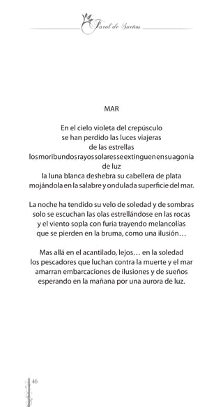 46
MAR
En el cielo violeta del crepúsculo
se han perdido las luces viajeras
de las estrellas
losmoribundosrayossolaresseextinguenensuagonía
de luz
la luna blanca deshebra su cabellera de plata
mojándolaenlasalabreyonduladasuperficiedelmar.
La noche ha tendido su velo de soledad y de sombras
solo se escuchan las olas estrellándose en las rocas
y el viento sopla con furia trayendo melancolías
que se pierden en la bruma, como una ilusión…
Mas allá en el acantilado, lejos… en la soledad
los pescadores que luchan contra la muerte y el mar
amarran embarcaciones de ilusiones y de sueños
esperando en la mañana por una aurora de luz.
 
