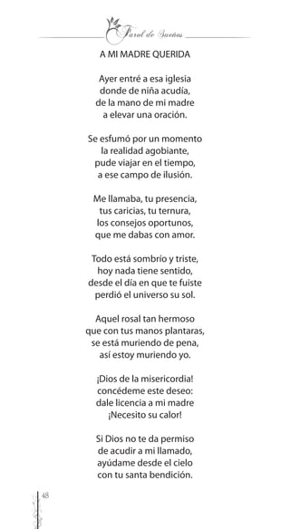 48
A MI MADRE QUERIDA
Ayer entré a esa iglesia
donde de niña acudía,
de la mano de mi madre
a elevar una oración.
Se esfumó por un momento
la realidad agobiante,
pude viajar en el tiempo,
a ese campo de ilusión.
Me llamaba, tu presencia,
tus caricias, tu ternura,
los consejos oportunos,
que me dabas con amor.
Todo está sombrío y triste,
hoy nada tiene sentido,
desde el día en que te fuiste
perdió el universo su sol.
Aquel rosal tan hermoso
que con tus manos plantaras,
se está muriendo de pena,
así estoy muriendo yo.
¡Dios de la misericordia!
concédeme este deseo:
dale licencia a mi madre
¡Necesito su calor!
Si Dios no te da permiso
de acudir a mi llamado,
ayúdame desde el cielo
con tu santa bendición.
 