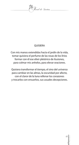 49
QUISIERA
Con mis manos extendidas hacia el jardín de la vida,
tomar quisiera el perfume de las rosas de los lirios
formar con él ese elixir pletórico de ilusiones,
para colmar mis anhelos, para elevar oraciones.
Quisiera transformar el tiempo, el sino del universo
para cambiar en las almas, la oscuridad por afecto,
con el claror de la luna rellenar los corazones
y trocarlos con ensueños, sus usuales decepciones.
 