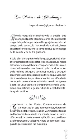 5
Solo la magia de los sueños y de la poesía que
manejanelpoetaylapoeta,comooficiantesdela
magiadelapalabra,permitenallenguajetrascenderdel
campo de lo oscuro, lo irracional y lo rutinario, hasta
aquelterritoriodesueñosocampodeluzquenosaleja
de la muerte y de su fría guadaña.
Y solo el uso imaginante del lenguaje, posibilita al es-
critorejercersuoficiodeorfebredeimágenes,demodo
talquealcrearlasylabrarlasconpaciencia,estassirven
como vehículo de conocimiento y de transformación
de la realidad gris que a veces nos inunda o de aquel
sentimiento de desesperación o tristeza que viene un
día a invadirnos. Así, al atentar contra la visión chata
delmundoquenoshatocadovivir,creandoimágenes
apartirdeunvocabulariotransparente,sencilloycoti-
diano,combatimoslagélidarutinadelarealidadestá-
tica y sin sentido...
C..onocí a las Poetas Contemporáneas de
..Chimborazo en este libro reunidas, durante el
desarrollo de talleres de creación y animación literaria
en Riobamba; fue cuando me manifestaron su inten-
ciónderealizarunanuevacompilacióndesuyadilata-
daobrapersonalycolectiva.Ahorapodemossertesti-
gos de que su utopía fue cumplida.
La Poética de Chimborazo
“campo de aterrizaje para cóndores”…
 