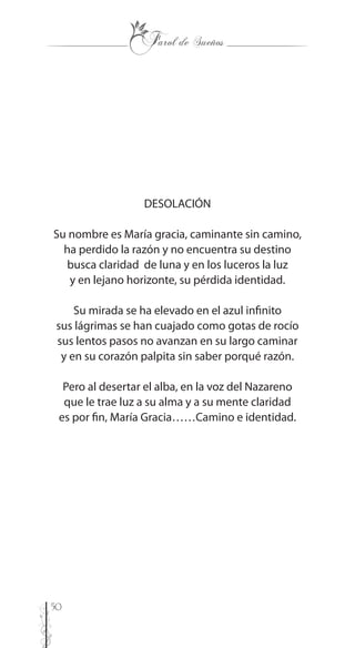 50
DESOLACIÓN
Su nombre es María gracia, caminante sin camino,
ha perdido la razón y no encuentra su destino
busca claridad de luna y en los luceros la luz
y en lejano horizonte, su pérdida identidad.
Su mirada se ha elevado en el azul infinito
sus lágrimas se han cuajado como gotas de rocío
sus lentos pasos no avanzan en su largo caminar
y en su corazón palpita sin saber porqué razón.
Pero al desertar el alba, en la voz del Nazareno
que le trae luz a su alma y a su mente claridad
es por fin, María Gracia……Camino e identidad.
 