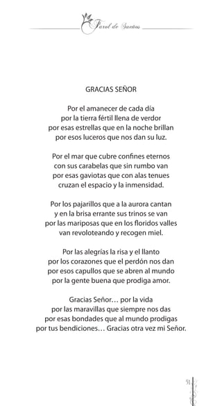 51
GRACIAS SEÑOR
Por el amanecer de cada día
por la tierra fértil llena de verdor
por esas estrellas que en la noche brillan
por esos luceros que nos dan su luz.
Por el mar que cubre confines eternos
con sus carabelas que sin rumbo van
por esas gaviotas que con alas tenues
cruzan el espacio y la inmensidad.
Por los pajarillos que a la aurora cantan
y en la brisa errante sus trinos se van
por las mariposas que en los floridos valles
van revoloteando y recogen miel.
Por las alegrías la risa y el llanto
por los corazones que el perdón nos dan
por esos capullos que se abren al mundo
por la gente buena que prodiga amor.
Gracias Señor… por la vida
por las maravillas que siempre nos das
por esas bondades que al mundo prodigas
por tus bendiciones… Gracias otra vez mi Señor.
 