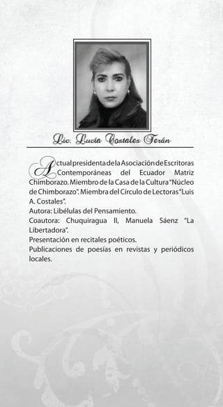 53
A..ctualpresidentadelaAsociacióndeEscritoras
...Contemporáneas del Ecuador Matriz
Chimborazo.MiembrodelaCasadelaCultura“Núcleo
deChimborazo”.MiembradelCírculodeLectoras“Luis
A. Costales”.
Autora: Libélulas del Pensamiento.
Coautora: Chuquiragua II, Manuela Sáenz “La
Libertadora”.
Presentación en recitales poéticos.
Publicaciones de poesías en revistas y periódicos
locales.
 