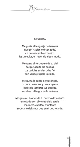 55
ME GUSTA
Me gusta el lenguaje de tus ojos
que sin hablar lo dicen todo,
en dulzor cambian enojos,
las tinieblas, en luces de algún modo.
Me gusta el terciopelo de tu piel
porque oculta las heridas,
tus caricias en derroche fiel
son vendajes para la caída.
Me gusta la danza de tu sonrisa,
tu boca de cereza y de campana,
libres de sombras tus pupilas,
siembran el fulgor en la mañana.
Me gusta el bronce de tu cuerpo desafiante,
enredado con el viento de la tarde,
marinero, capitán, triunfante
soberano del amor que en el pecho arde.
 