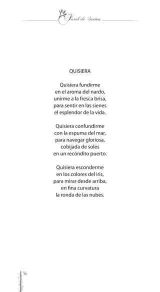 56
QUISIERA
Quisiera fundirme
en el aroma del nardo,
unirme a la fresca brisa,
para sentir en las sienes
el esplendor de la vida.
Quisiera confundirme
con la espuma del mar,
para navegar gloriosa,
cobijada de soles
en un recóndito puerto.
Quisiera esconderme
en los colores del iris,
para mirar desde arriba,
en fina curvatura
la ronda de las nubes.
 