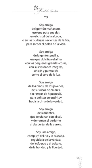 59
YO
Soy amiga
del gorrión mañanero,
ese que posa sus alas
en el cristal de la alcoba,
o en las burbujas nacientes de la flor,
para sorber el polen de la vida.
Soy amiga
de la gente sencilla,
esa que dulcifica el alma
con las pequeñas grandes cosas,
con sus verdades integras,
únicas y puntuales
como el coro de la luz.
Soy amiga
de los niños, de los jóvenes,
de sus risas de colores,
sin rastros de hipocresía,
para enlistar su espírituv
hacia la cima de la verdad.
Soy amiga
de la fuentes,
que se ufanan con el sol,
y derraman el perfume
al despertar de la aurora.
Soy una amiga,
cómplice del río y la cascada,
seguidora de la verdad;
del esfuerzo y el trabajo,
de la bondad y la libertad.
 