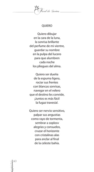 60
QUIERO
Quiero dibujar
en la cara de la luna,
la sonrisa brillante
del perfume de mi vientre,
guardar su nombre
en la pulpa del lucero
para que alumbren
cada noche
los pliegues del alma.
Quiero ser dueña
de la espuma ligera,
rociar sus frentes
con blancas sonrisas,
navegar en el velero
que el destino les convide,
¡Juntos es más fácil
la fugaz travesía!.
Quiero ser nervio sensitivo,
palpar sus angustias
como rayo de tormenta,
sembrar a soplosv
alegrías y consuelos,
cruzar el horizonte
con cristalinas alas
para anclar al final
de la celeste bahía.
 