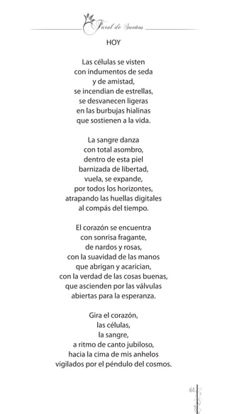 61
HOY
Las células se visten
con indumentos de seda
y de amistad,
se incendian de estrellas,
se desvanecen ligeras
en las burbujas hialinas
que sostienen a la vida.
La sangre danza
con total asombro,
dentro de esta piel
barnizada de libertad,
vuela, se expande,
por todos los horizontes,
atrapando las huellas digitales
al compás del tiempo.
El corazón se encuentra
con sonrisa fragante,
de nardos y rosas,
con la suavidad de las manos
que abrigan y acarician,
con la verdad de las cosas buenas,
que ascienden por las válvulas
abiertas para la esperanza.
Gira el corazón,
las células,
la sangre,
a ritmo de canto jubiloso,
hacia la cima de mis anhelos
vigilados por el péndulo del cosmos.
 