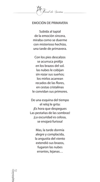 62
EMOCIÓN DE PRIMAVERA
Subida al tapial
de la emoción sincera,
miraba como se duerme
con misterioso hechizo,
una tarde de primavera.
Con los pies descalzos
se acurruca prolija
en los brazos del sol.
las nubes le cobijan
sin rozar sus sueños;
los mirlos acarrean
recados de las flores,
en cestas cristalinas
le convidan sus primores.
De una esquina del tiempo
el reloj le grita:
¡Es hora que despegues
Las pestañas de las sombras!
¡La oscuridad es celosa,
se enojará furiosa!
Mas, la tarde dormía
alegre y complacida,
la angustia del viento
extendió sus brazos,
fugaron las nubes
errantes, lejanas…
 