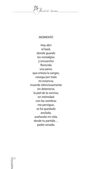 64
MOMENTO
Hoy abrí
el baúl,
donde guardo
las nostalgias
y encuentro
florecida
una pena,
que enluta la sangre,
navega por toda
mi estancia,
muerde silenciosamente
sin detenerse,
la piel de la sonrisa;
en intimidad
con las sombras
me persigue,
se ha quedado
anclada,
arañando mi vida,
desde tu partida…
padre amado.
 