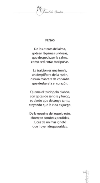 65
PENAS
De los oteros del alma,
gotean lágrimas undosas,
que despedazan la calma,
como sedientas mariposas.
La traición es una ironía,
un despilfarro de la razón,
oscura máscara de cobardía
que desbarata el corazón.
Quema el terciopelo blanco,
con gotas de sangre y fuego,
es dardo que destruye tanto,
creyendo que la vida es juego.
De la esquina del espejo roto,
chorrean sombras perdidas,
luces de un mar ignoto
que huyen despavoridas.
 